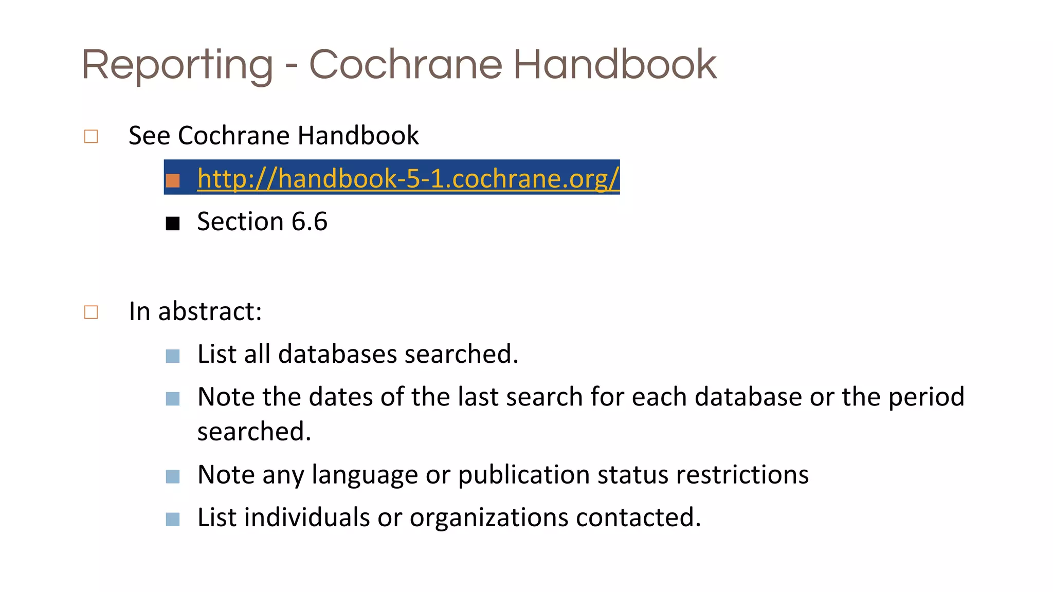Reporting - Cochrane Handbook
◻ See Cochrane Handbook
■ http://handbook-5-1.cochrane.org/
■ Section 6.6
◻ In abstract:
■ List all databases searched.
■ Note the dates of the last search for each database or the period
searched.
■ Note any language or publication status restrictions
■ List individuals or organizations contacted.
 