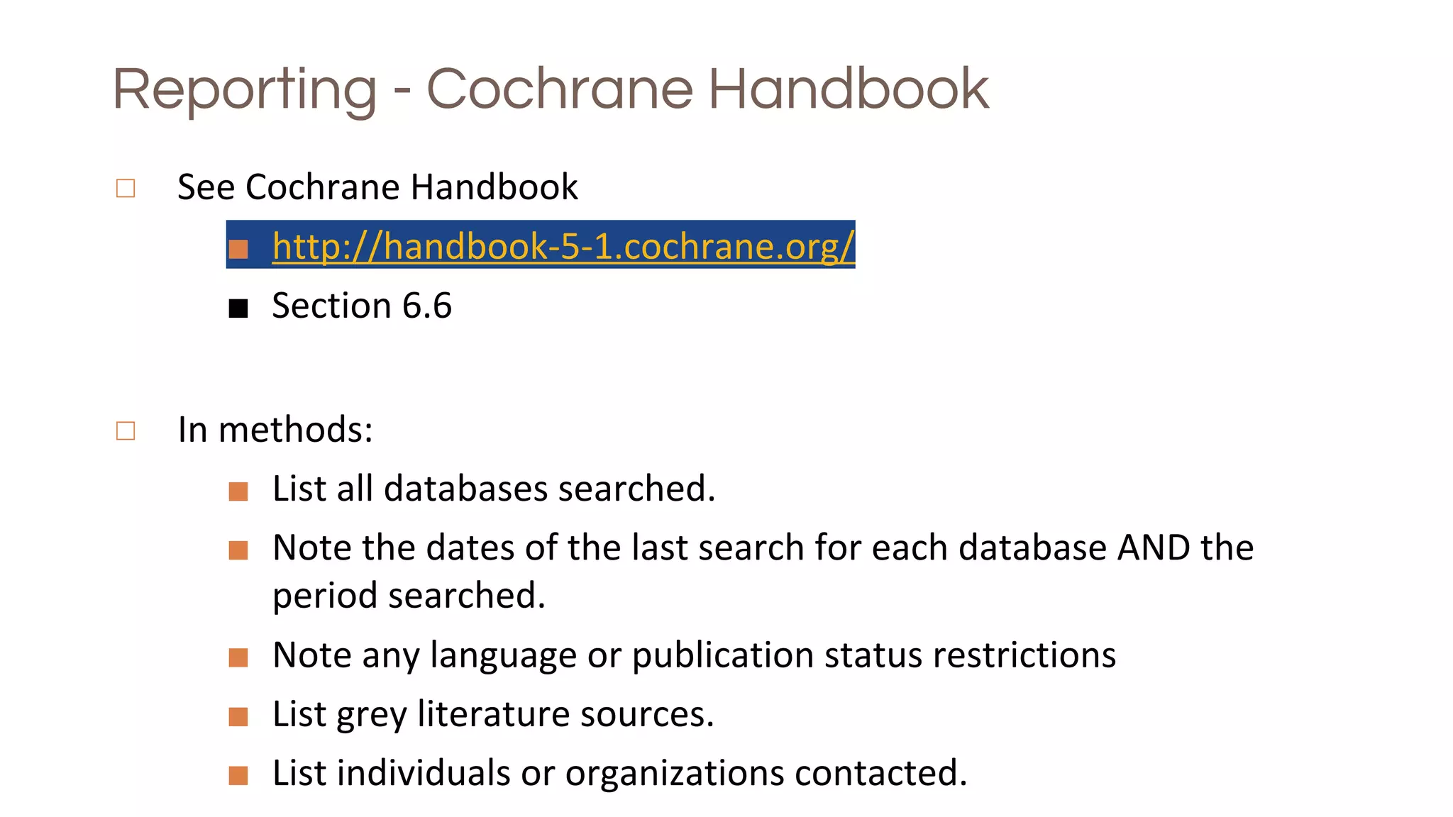 Reporting - Cochrane Handbook
◻ See Cochrane Handbook
■ http://handbook-5-1.cochrane.org/
■ Section 6.6
◻ In methods:
■ List all databases searched.
■ Note the dates of the last search for each database AND the
period searched.
■ Note any language or publication status restrictions
■ List grey literature sources.
■ List individuals or organizations contacted.
 