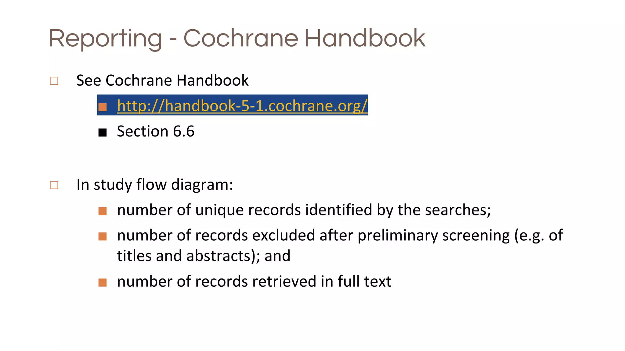 Reporting - Cochrane Handbook
◻ See Cochrane Handbook
■ http://handbook-5-1.cochrane.org/
■ Section 6.6
◻ In study flow diagram:
■ number of unique records identified by the searches;
■ number of records excluded after preliminary screening (e.g. of
titles and abstracts); and
■ number of records retrieved in full text
 