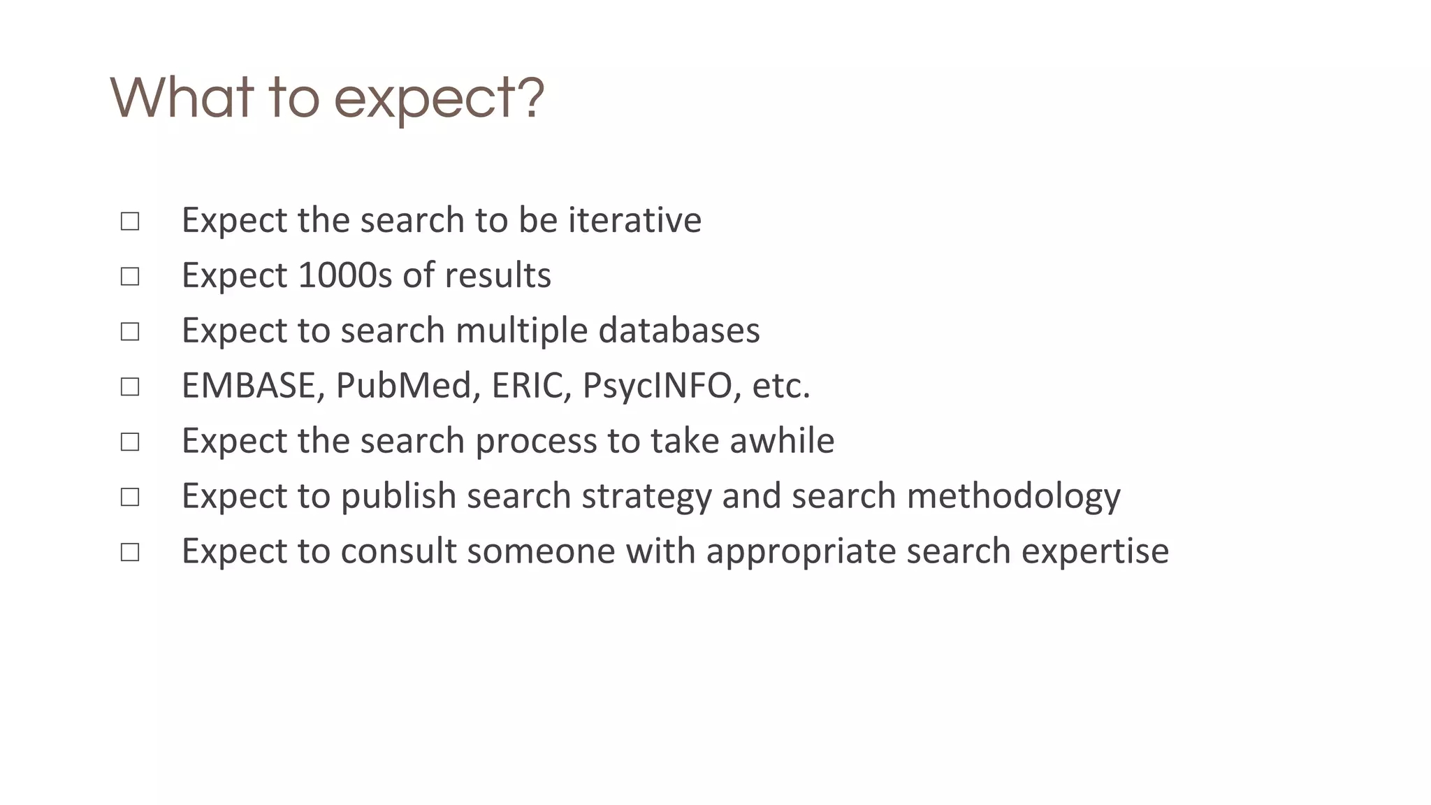 What to expect?
◻ Expect the search to be iterative
◻ Expect 1000s of results
◻ Expect to search multiple databases
◻ EMBASE, PubMed, ERIC, PsycINFO, etc.
◻ Expect the search process to take awhile
◻ Expect to publish search strategy and search methodology
◻ Expect to consult someone with appropriate search expertise
 
