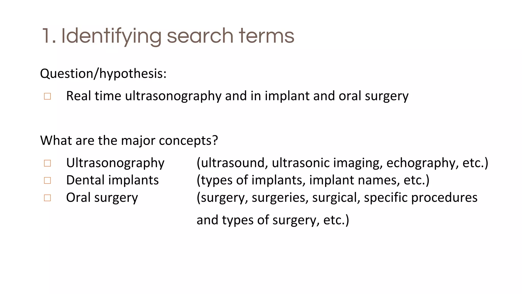 1. Identifying search terms
Question/hypothesis:
◻ Real time ultrasonography and in implant and oral surgery
What are the major concepts?
◻ Ultrasonography (ultrasound, ultrasonic imaging, echography, etc.)
◻ Dental implants (types of implants, implant names, etc.)
◻ Oral surgery (surgery, surgeries, surgical, specific procedures
and types of surgery, etc.)
 