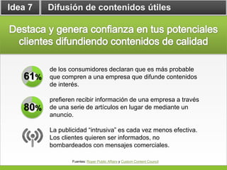 Idea 7   Difusión de contenidos útiles




         de los consumidores declaran que es más probable
   61%   que compren a una empresa que difunde contenidos
         de interés.

         prefieren recibir información de una empresa a través
   80%   de una serie de artículos en lugar de mediante un
         anuncio.

         La publicidad “intrusiva” es cada vez menos efectiva.
         Los clientes quieren ser informados, no
         bombardeados con mensajes comerciales.

                 Fuentes: Roper Public Affairs y Custom Content Council
 