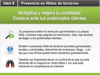 Idea 8    Presencia en Webs de terceros




         Tu presencia online no tiene por qué limitarse a tu propia
         Web. Cuantas más páginas te mencionen, más vías tendrás
         de llegar a tus potenciales clientes.

         Existen numerosas Web de terceros (portales generalistas,
         locales y sectoriales, directorios de empresas, blogs…) en
         las que una clínica puede tener presencia gratuitamente.

         También es importante llevar un control de lo que se está
         diciendo de tu negocio en otras Webs y ver qué está
         haciendo la competencia en Internet.
 