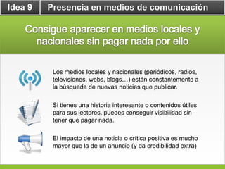 Idea 9   Presencia en medios de comunicación




          Los medios locales y nacionales (periódicos, radios,
          televisiones, webs, blogs…) están constantemente a
          la búsqueda de nuevas noticias que publicar.

          Si tienes una historia interesante o contenidos útiles
          para sus lectores, puedes conseguir visibilidad sin
          tener que pagar nada.

          El impacto de una noticia o crítica positiva es mucho
          mayor que la de un anuncio (y da credibilidad extra)
 
