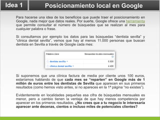 Idea 1               Posicionamiento local en Google
   Para hacerse una idea de los beneficios que puede traer el posicionamiento en
   Google, nada mejor que datos reales. Por suerte, Google ofrece una herramienta
   que permite consultar el número de búsquedas que se realizan al mes para
   cualquier palabra o frase.

   Si consultamos por ejemplo los datos para las búsquedas “dentista sevilla” y
   “clinica dental sevilla”, vemos que hay al menos 11.000 personas que buscan
   dentista en Sevilla a través de Google cada mes:




   Si suponemos que una clínica factura de media por cliente unos 100 euros,
   estaríamos hablando de que cada mes se “reparten” en Google más de 1
   millón de euros entre los dentistas de Sevilla que aparecen en sus primeros
   resultados (como hemos visto antes, si no apareces en la 1ª página “no existes”).

   Evidentemente en localidades pequeñas esa cifra de búsquedas mensuales es
   menor, pero a cambio tienen la ventaja de que hay menos competencia por
   aparecer en los primeros resultados. ¿No crees que a tu negocio le interesaría
   aparecer ante decenas, cientos o incluso miles de potenciales clientes?
 