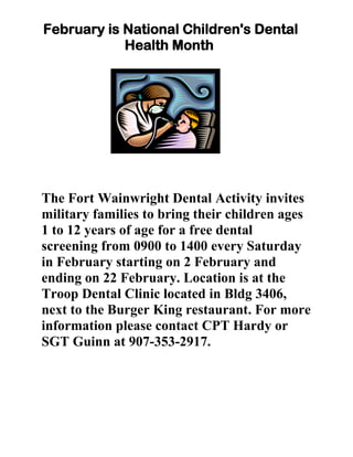 February is National Children's Dental
            Health Month




The Fort Wainwright Dental Activity invites
military families to bring their children ages
1 to 12 years of age for a free dental
screening from 0900 to 1400 every Saturday
in February starting on 2 February and
ending on 22 February. Location is at the
Troop Dental Clinic located in Bldg 3406,
next to the Burger King restaurant. For more
information please contact CPT Hardy or
SGT Guinn at 907-353-2917.
 