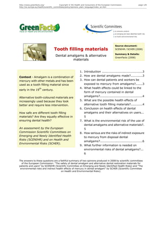 http://www.greenfacts.org/                 Copyright © DG Health and Consumers of the European Commission.            page 1/8
http://ec.europa.eu/health/scientific_committees/policy/opinions_plain_language/index_en.htm




                                                                                                  Source document:
                                    Tooth filling materials                                       SCENIHR / SCHER (2008)

                                                                                                  Summary & Details:
                                     Dental amalgams & alternative                                GreenFacts (2008)
                                              materials


                                                              1. Introduction .........................................3
Context - Amalgam is a combination of                         2. How are dental amalgams made?............3
mercury with other metals and has been                        3. How can dental patients and workers be
used as a tooth filling material since                           exposed to mercury from amalgams?.......3
                    th                                        4. What health effects could be linked to the
early in the 19          century.
                                                                 form of mercury contained in dental
Alternative tooth-coloured materials are                         amalgams?...........................................4
increasingly used because they look                           5. What are the possible health effects of
better and require less intervention.                            alternative tooth filling materials?............4
                                                              6. Conclusion on health effects of dental
How safe are different tooth filling                             amalgams and their alternatives on users...
materials? Are they equally effective in                         5
ensuring dental health?                                       7. What is the environmental risk of the use of
                                                                 dental amalgams and alternative materials?.
An assessment by the European                                    5
Commission Scientific Committees on                           8. How serious are the risks of indirect exposure
Emerging and Newly Identified Health                             to mercury from disposal dental
Risks (SCENIHR) and on Health and
                                                                 amalgams?...........................................6
Environmental Risks (SCHER).
                                                              9. What further information is needed on
                                                                 environmental risks of dental amalgams?...
                                                                 6

The answers to these questions are a faithful summary of two opinions produced in 2008 by scientific committees
  of the European Commission: "The safety of dental amalgam and alternative dental restoration materials for
patients and users" by SCENIHR (Scientific Committee on Emerging and Newly Identified Health Risks) and “The
 environmental risks and indirect health effects of mercury in dental amalgam" by SCHER (Scientific Committee
                                      on Health and Environmental Risks).
 