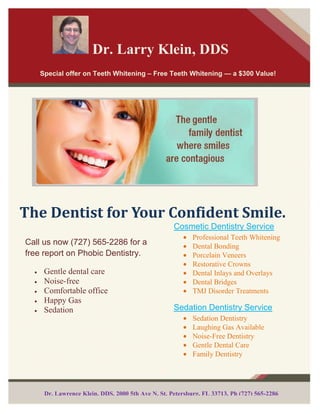  Dr. Larry Klein, DDSEnter Contact Information Here | 1127 Lombard Blvd.  San Francisco, CA 59802 | phone 555.555.5555 | fax 555.555.5555<br />        <br />Call us now (727) 565-2286 for a free report on Phobic Dentistry.Gentle dental care Noise-freeComfortable officeHappy Gas Sedation Special offer on Teeth Whitening – Free Teeth Whitening — a $300 Value!Dr. Lawrence Klein, DDS, 2000 5th Ave N, St. Petersburg, FL 33713, Ph (727) 565-2286Cosmetic Dentistry ServiceProfessional Teeth WhiteningDental BondingPorcelain VeneersRestorative CrownsDental Inlays and OverlaysDental BridgesTMJ Disorder TreatmentsSedation Dentistry ServiceSedation DentistryLaughing Gas AvailableNoise-Free DentistryGentle Dental CareFamily DentistryThe Dentist for Your Confident Smile.-1155065-1262380Dental bonding, also known as composite bonding, a technique that uses the color of dental resin dental work. Bonding is a method of cosmetic dentistry and / or structural defects fixed. Composite bonding is an alternative to costly procedures such as porcelain veneers, crowns and bridges. Applying a composite dental bonding or tooth-colored plastic fell to repair broken, chipped, or discolored teeth. Bonding may take place during one visit, unlike veneers, which are produced in a laboratory and adapted for a proper fit should be prepared. This procedure is known as the binding material literally bonds to the tooth.What are the limits of Dental Bonding? Composite is quite resistant to stains but not resistant to stains such as crowns. Stitch is not as strong as a veneer or a crown, which can cause the chip and resin coating on teeth. Because of these limitations, the association is often recommended for small changes and fixes, while cosmetic defects. There are many Advantages & Disadvantages of Dental Bonding: It is not uncommon to feel embarrassed to smile when your defective teeth. Discolored teeth can prevent you laugh as often or as large as you want. A broken teeth or tooth decay can have the same effect. But bonding can help you smile with confidence. During the bonding procedure, link tooth dentist tooth-colored resin or plastic to light quot;
curequot;
 Ultraviolet this is one of the treatments easier and more profitable cosmetic teeth used for minor repairs to your teeth. Unlike veneers and crowns, which are used to make similar improvements in adhesive technology another advantage of dental adhesive to make, is that the preparatory work, unless veneers or crowns, tooth enamel requires intact. Dentists can even use existing techniques to bond amalgam or composite currency is replaced with more natural. Although the bonding of composite filling is basically the same procedure, anesthesia is usually required and usually takes more than one visit to complete.Disadvantages of Dental bonding: Short term - the materials used in connection with dental adhesive dispensing with dental crowns or veneers. The average lifespan for a tooth bonding is somewhere between three and 10 years depending on how invasive bonding, and how to use repetitive trauma to the teeth. Tooth crown, and on the other side of life.Resistance to staining is weaker than the material bonding the crown-tooth stain resistant, but not as good as the crown in this area. Crowns are much more resistant to stains.This article has been provided courtesy of http://www.dentist-stpetersburg.com. Giving you and your family the best cosmetic dentistry and sedation dentistry experience is our top priority at the Dentist St. Petersburg FL office of Dr. Larry Klein, DDS. Dentist office in St. Petersburg tailors the dental experience to both adults and children, whether it’s preventative, cosmetic, or restorative care you and your family needs and special offer on Free Teeth Whitening.Dr. Lawrence Klein, DDS, 2000 5th Ave N, St. Petersburg, FL 33713, Ph (727) 565-2286Dental-Bonding is The Key to a Beautiful Smile-1142365-914400<br />