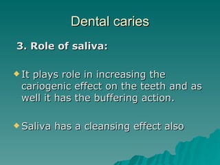 Dental caries 3. Role of saliva: It plays role in increasing the cariogenic effect on the teeth and as well it has the buffering action. Saliva has a cleansing effect also 