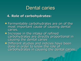 Dental caries 4. Role of carbohydrates: Fermentable carbohydrates are on of the most important cause of causing dental caries. Increase in the intake of refined carbohydrates are directly proportional in causing the dental caries Different studies and indicies have been done in order to know the role of carbohydrates in causing the dental caries. 