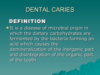 DENTAL CARIES DEFINITION It is a disease of microbial origin in which the dietary carbohydrates are fermented by the bacteria forming an acid which causes the demineralization of the inorganic part and disintegration of the organic part of the tooth  