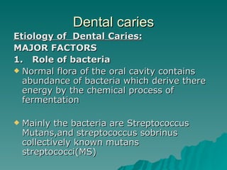 Dental caries Etiology of  Dental Caries: MAJOR FACTORS 1.  Role of bacteria Normal flora of the oral cavity contains abundance of bacteria which derive there energy by the chemical process of fermentation Mainly the bacteria are Streptococcus Mutans,and streptococcus sobrinus collectively known mutans streptococci(MS) 