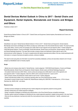 Find Industry reports, Company profiles
ReportLinker                                                                                                    and Market Statistics
                                              >> Get this Report Now by email!



Dental Devices Market Outlook in China to 2017 - Dental Chairs and
Equipment, Dental Implants, Biomaterials and Crowns and Bridges
and Others
Published on March 2011

                                                                                                                                                        Report Summary

Dental Devices Market Outlook in China to 2017 - Dental Chairs and Equipment, Dental Implants, Biomaterials and Crowns and
Bridges and Others


Summary


GlobalData's new report, 'Dental Devices Market Outlook in China to 2017 - Dental Chairs and Equipment, Dental Implants,
Biomaterials and Crowns and Bridges and Others' provides key market data on the China Dental Devices market. The report provides
value (USD million), volume (units) and average price (USD) data for each segment and sub-segment within 7 market categories '
CAD/CAM Dental Systems, Crowns and Bridges, Dental Biomaterials, Dental Chairs and Equipment, Dental Implants, Dental Lasers
and Dental Radiology Equipment. The report also provides company shares and distribution shares data for each of the
aforementioned market categories. The report is supplemented with global corporate-level profiles of the key market participants with
information on company financials and pipeline products, wherever available.


This report is built using data and information sourced from proprietary databases, primary and secondary research and in-house
analysis by GlobalData's team of industry experts


Scope


- Market size and company share data for Dental Devices market categories ' CAD/CAM Dental Systems, Crowns and Bridges,
Dental Biomaterials, Dental Chairs and Equipment, Dental Implants, Dental Lasers and Dental Radiology Equipment.
- Annualized market revenues (USD million), volume (units) and average price (USD) data for each of the segments and
sub-segments within 7 market categories. Data from 2003 to 2010, forecast forward for 7 years to 2017.
- 2010 company shares and distribution shares data for each of the 7 market categories.
- Global corporate-level profiles of key companies operating within the China Dental Devices market.
- Key players covered include Ivoclar Vivadent AG, Nobel Biocare Holding AG, DENTSPLY International Inc., VITA In-Ceram,
Planmeca Oy, SHOFU INC. and others.


Reasons to buy


- Develop business strategies by identifying the key market categories and segments poised for strong growth.
- Develop market-entry and market expansion strategies.
- Design competition strategies by identifying who-stands-where in the China Dental Devices competitive landscape.
- Develop capital investment strategies by identifying the key market segments expected to register strong growth in the near future.
- What are the key distribution channels and what's the most preferred mode of product distribution ' Identify, understand and
capitalize




Dental Devices Market Outlook in China to 2017 - Dental Chairs and Equipment, Dental Implants, Biomaterials and Crowns and Bridges and Others (From Slideshare)   Page 1/11
 