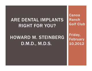 Canoa
ARE DENTAL IMPLANTS   Ranch
                      Golf Club
  RIGHT FOR YOU?
                      Friday,
HOWARD M. STEINBERG   February
   D.M.D., M.D.S.     10,2012
 