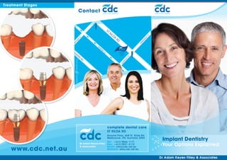 Treatment Stages
                                                                                                         complete dental
                          Contact                                                                        care




                                                          ST
                                                               KI
                                                                 LD




                                                                                                  T
                                                                    A




                                                                                                ES
                          ST
                                                                        RD




                                                                                              AL
                         UR




                                                                                            AD
                     TH




                                                                                            M
                    AR




                                                                                           AR
                                           QU
                                             EE
                                                NS
                    QU                               LA
                                                                             We Are
                      EE                                                      Here
                         NSR




                                                                                      ST
                                                                                     LD
                               D




                                                                                 PO
                                                                                 O
                                                                              LE


                                                          complete dental care
                                                          ST KILDA RD
                                                          Ground Floor, 468 St. Kilda Rd.
                                                          Melbourne, VIC Australia 3004
                                                   Tel:	 +613 9866 1171
                                                                                                      Implant Dentistry
                              Dr Adam Keyes-Tilley Fax: 	 613 9821 4112
                                                         +                                            Your Options Explained
   www.cdc.net.au
                              & Associates         Email: info@cdc.net.au
                                                   Website: www.cdc.net.au
 