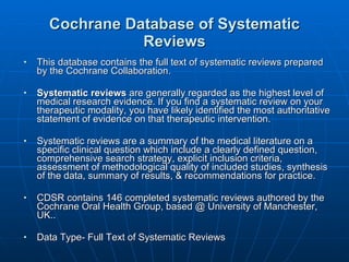 Cochrane Database of Systematic Reviews This database contains the full text of systematic reviews prepared by the Cochrane Collaboration.  Systematic reviews  are generally regarded as the highest level of medical research evidence. If you find a systematic review on your therapeutic modality, you have likely identified the most authoritative statement of evidence on that therapeutic intervention. Systematic reviews are a summary of the medical literature on a specific clinical question which include a clearly defined question, comprehensive search strategy, explicit inclusion criteria, assessment of methodological quality of included studies, synthesis of the data, summary of results, & recommendations for practice. CDSR contains 146 completed systematic reviews authored by the Cochrane Oral Health Group, based @ University of Manchester, UK.. Data Type- Full Text of Systematic Reviews 