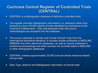 Cochrane Central Register of Controlled Trials (CENTRAL) CENTRAL is a bibliographic database of definitive controlled trials.  The register provides bibliographic information (i.e. abstracts rather than full-text) on over 415,000 reports of trials identified by contributors to the Cochrane Collaboration.  Only well-designed trials with sound methodologies are accepted into the database. This source attempts to identify and include Clinical Trials from the international biomedical literature. It includes studies published in MEDLINE, EMBASE and other electronic databases, as well as reports published in conference proceedings and other sources not currently listed in MEDLINE or other bibliographic databases. CENTRAL indexes approximately 25,000 oral and dental medicine related clinical trials Data Type- abstract and bibliographic information of clinical trials 