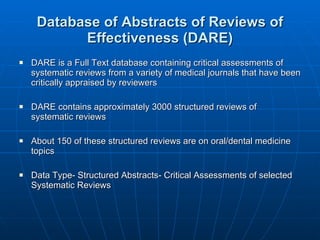 Database of Abstracts of Reviews of Effectiveness (DARE) DARE is a Full Text database containing critical assessments of systematic reviews from a variety of medical journals that have been critically appraised by reviewers DARE contains approximately 3000 structured reviews of systematic reviews  About 150 of these structured reviews are on oral/dental medicine topics Data Type- Structured Abstracts- Critical Assessments of selected Systematic Reviews 