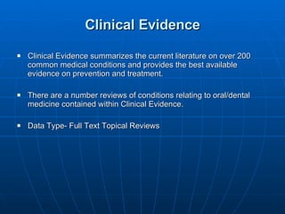 Clinical Evidence Clinical Evidence summarizes the current literature on over 200 common medical conditions and provides the best available evidence on prevention and treatment. There are a number reviews of conditions relating to oral/dental medicine contained within Clinical Evidence.  Data Type- Full Text Topical Reviews 