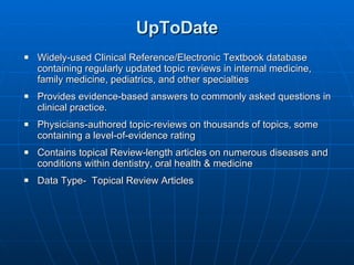 UpToDate Widely-used Clinical Reference/Electronic Textbook database containing regularly updated topic reviews in internal medicine, family medicine, pediatrics, and other specialties Provides evidence-based answers to commonly asked questions in clinical practice.  Physicians-authored topic-reviews on thousands of topics, some containing a level-of-evidence rating Contains topical Review-length articles on numerous diseases and conditions within dentistry, oral health & medicine Data Type-  Topical Review Articles 