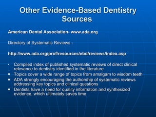 Other Evidence-Based Dentistry Sources   American Dental Association- www.ada.org  Directory of Systematic Reviews - http://www.ada.org/prof/resources/ebd/reviews/index.asp Compiled index of published systematic reviews of direct clinical relevance to dentistry identified in the literature  Topics cover a wide range of topics from amalgam to wisdom teeth ADA strongly encouraging the authorship of systematic reviews addressing key topics and clinical questions Dentists have a need for quality information and synthesized evidence, which ultimately saves time 