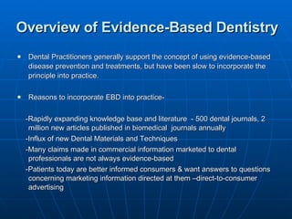 Overview of Evidence-Based Dentistry Dental Practitioners generally support the concept of using evidence-based disease prevention and treatments, but have been slow to incorporate the principle into practice. Reasons to incorporate EBD into practice- -Rapidly expanding knowledge base and literature  - 500 dental journals, 2 million new articles published in biomedical  journals annually  -Influx of new Dental Materials and Techniques -Many claims made in commercial information marketed to dental professionals are not always evidence-based -Patients today are better informed consumers & want answers to questions concerning marketing information directed at them –direct-to-consumer advertising 