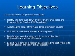 Learning Objectives Topics covered in this presentation include: Identify and distinguish between Bibliographic Databases and  Evidence-Based Practice (EBP) databases  Assessing the scope of the major dental information sources Overview of the Evidence-Based Practice process Developing a search strategy which can be applied to all bibliographic and full-text databases Learn how to conduct a literature search to find the best evidence to support decision-making in clinical situations  