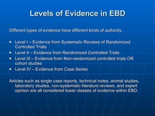 Levels of Evidence in EBD Different types of evidence have different kinds of authority. Level I – Evidence from Systematic Reviews of Randomized Controlled Trials Level II – Evidence from Randomized Controlled Trials Level III – Evidence from Non-randomized controlled trials OR cohort studies Level IV – Evidence from Case Series Articles such as single case reports, technical notes, animal studies, laboratory studies, non-systematic literature reviews, and expert opinion are all considered lower classes of evidence within EBD. 