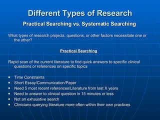 Different Types of Research Practical Searching vs. Systematic Searching What types of research projects, questions, or other factors necessitate one or the other? Practical Searching Rapid scan of the current literature to find quick answers to specific clinical questions or references on specific topics Time Constraints Short Essay/Communication/Paper Need 5 most recent references/Literature from last X years Need to answer to clinical question in 15 minutes or less Not an exhaustive search Clinicians querying literature more often within their own practices 