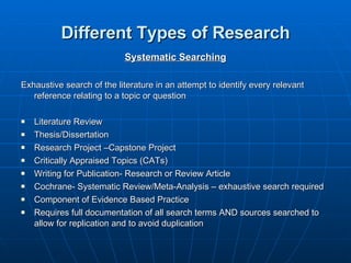 Different Types of Research Systematic Searching Exhaustive search of the literature in an attempt to identify every relevant reference relating to a topic or question Literature Review Thesis/Dissertation Research Project –Capstone Project Critically Appraised Topics (CATs) Writing for Publication- Research or Review Article  Cochrane- Systematic Review/Meta-Analysis – exhaustive search required  Component of Evidence Based Practice Requires full documentation of all search terms AND sources searched to allow for replication and to avoid duplication 