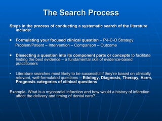 The Search Process Steps in the process of conducting a systematic search of the literature include:  Formulating your focused clinical question  – P-I-C-O Strategy Problem/Patient – Intervention – Comparison – Outcome Dissecting a question into its component parts or concepts  to facilitate finding the best evidence – a fundamental skill of evidence-based practitioners Literature searches most likely to be successful if they’re based on clinically relevant, well-formulated questions  – Etiology, Diagnosis, Therapy, Harm, Prognosis categories of clinical questions  Example- What is a myocardial infarction and how would a history of infarction affect the delivery and timing of dental care?  