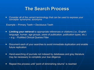 The Search Process Consider all of the variant terminology that can be used to express your concepts- synonyms, acronyms Example – Primary Teeth = Deciduous Teeth Limiting your retrieval  to appropriate references or citations (i.e., English language, human, age groups, years of publication, publication types, etc.) – e.g. - PubMed Clinical Queries Filter Document each of your searches to avoid immediate duplication and enable future replication Hand-searching of journals not indexed by databases and grey literature may be necessary to complete your due diligence Repeat this process until “point of diminishing returns” is reached 