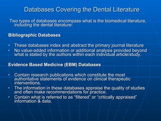 Databases Covering the Dental Literature Two types of databases encompass what is the biomedical literature, including the dental literature: Bibliographic Databases These databases index and abstract the primary journal literature  No value-added information or additional analysis provided beyond what is stated by the authors within each individual article/study. Evidence Based Medicine (EBM) Databases Contain research publications which constitute the most authoritative statements of evidence on clinical therapeutic interventions.  The information in these databases appraise the quality of studies and often make recommendations for practice. Contain what is referred to as “filtered” or “critically appraised” information & data. 