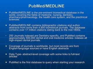 PubMed/MEDLINE PubMed/MEDLINE is the pre-eminent biomedical database in the world, covering the fields of medicine, nursing, dentistry, pharmacy/pharmacology, the health care system, and the preclinical sciences.  PubMed/MEDLINE contains bibliographic citations and author abstracts from more than 4,900 biomedical journals. The database contains over 17 million citations dating back to the mid-1800s.  250 Journals indexed are Dentistry-specific, and PubMed contains approximately 500,000 dental and oral medicine articles- indexes all high-impact dental journals. Coverage of journals is worldwide, but most records are from English-language sources or have English abstracts  Data Type- abstract-level coverage with some links to full-text articles PubMed is the first database to query when starting your research  