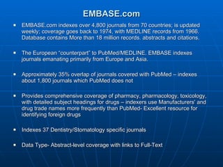 EMBASE.com EMBASE.com indexes over 4,800 journals from 70 countries; is updated weekly; coverage goes back to 1974, with MEDLINE records from 1966. Database contains More than 18 million records. abstracts and citations.  The European “counterpart” to PubMed/MEDLINE. EMBASE indexes  journals emanating primarily from Europe and Asia.  Approximately 35% overlap of journals covered with PubMed – indexes about 1,800 journals which PubMed does not Provides comprehensive coverage of pharmacy, pharmacology, toxicology, with detailed subject headings for drugs – indexers use Manufacturers' and drug trade names more frequently than PubMed- Excellent resource for identifying foreign drugs Indexes 37 Dentistry/Stomatology specific journals  Data Type- Abstract-level coverage with links to Full-Text 