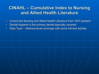 CINAHL – Cumulative Index to Nursing and Allied Health Literature Covers the Nursing and Allied Health Literature from 1937-present. Dental Hygiene is the primary dental specialty covered Data Type – Abstract-level coverage with some full-text articles  