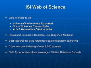 ISI Web of Science Web interface to the  Science Citation Index Expanded Social Sciences Citation Index Arts & Humanities Citation Index Indexes 54 journals in Dentistry, Oral Surgery & Medicine Best resource for cited reference searching/citation searching Cover-to-cover indexing of over 8,700 journals Data Type- Abstract-level coverage - Citation Database Records 