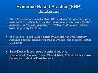 Evidence-Based Practice (EBP) databases The information contained within EBP databases is not merely peer-reviewed information, but has also undergone several more levels of analysis- it is “critically appraised” or “filtered” information, distinct from the primary literature Filtered Information types include Systematic Reviews, Critically Appraised Topics, Critically Appraised Articles, and Clinical Practice Guidelines Study Design Types ranked in order of authority- Randomized Controlled Trials, Clinical Trials, Cohort Studies, Case Series, and individual Case Reports 