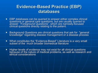 Evidence-Based Practice (EBP) databases EBP databases can be queried to answer either complex clinical questions or general care questions, but are usually queried to answer  “Foreground Questions”, which are narrowly-focused clinical questions directly relating to the patient. Background Questions are clinical questions that ask for  "general knowledge" regarding disease management or a disease process  What constitutes the “Evidence-Based” Literature is a very small subset of the  much broader biomedical literature Higher levels of evidence may not exist for all clinical questions because of the nature of medical problems, as well as research and ethical considerations 