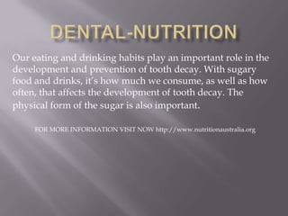 Our eating and drinking habits play an important role in the
development and prevention of tooth decay. With sugary
food and drinks, it’s how much we consume, as well as how
often, that affects the development of tooth decay. The
physical form of the sugar is also important.
FOR MORE INFORMATION VISIT NOW http://www.nutritionaustralia.org
 