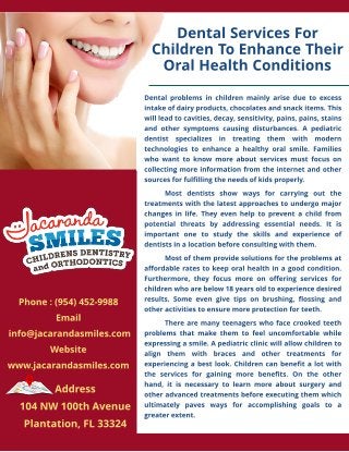 Dent al Services For
Children To Enhance Their
Oral Healt h Condit ions
Phone : (954) 452-9988
Email
info@jacarandasmiles.com
Websit e
Dent al problems in children mainly arise due t o excess
int ake of dairy product s, chocolat es and snack it ems. This
will lead t o cavit ies, decay, sensit ivit y, pains, pains, st ains
and ot her sympt oms causing dist urbances. A pediat ric
dent ist specializes in t reat ing t hem wit h modern
t echnologies t o enhance a healt hy oral smile. Families
who want t o know more about services must focus on
collect ing more informat ion from t he int ernet and ot her
sources for fulfilling t he needs of kids properly.
Most dent ist s show ways for carrying out t he
t reat ment s wit h t he lat est approaches t o undergo major
changes in life. They even help t o prevent a child from
pot ent ial t hreat s by addressing essent ial needs. It is
import ant one t o st udy t he skills and experience of
dent ist s in a locat ion before consult ing wit h t hem.
Most of t hem provide solut ions for t he problems at
affordable rat es t o keep oral healt h in a good condit ion.
Furt hermore, t hey focus more on offering services for
children who are below 18 years old t o experience desired
result s. Some even give t ips on brushing, flossing and
ot her act ivit ies t o ensure more prot ect ion for t eet h.
There are many t eenagers who face crooked t eet h
problems t hat make t hem t o feel uncomfort able while
expressing a smile. A pediat ric clinic will allow children t o
align t hem wit h braces and ot her t reat ment s for
experiencing a best look. Children can benefit a lot wit h
t he services for gaining more benefit s. On t he ot her
hand, it is necessary t o learn more about surgery and
ot her advanced t reat ment s before execut ing t hem which
ult imat ely paves ways for accomplishing goals t o a
great er ext ent .
www.jacarandasmiles.com
Address
104 NW 100t h Avenue
Plant at ion, FL 33324
 