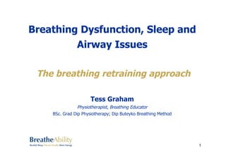 Breathing Dysfunction, Sleep and 
Airway Issues 
The breathing retraining approach 
Tess Graham 
Physiotherapist, Breathing Educator 
BSc. Grad Dip Physiotherapy; Dip Buteyko Breathing Method 
1 
 