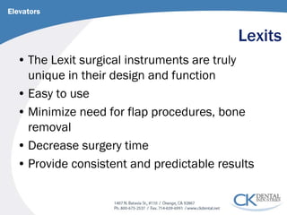 Lexits 
Elevators 
• 
The Lexit surgical instruments are truly unique in their design and function 
• 
Easy to use 
• 
Minimize need for flap procedures, bone removal 
• 
Decrease surgery time 
• 
Provide consistent and predictable results  
