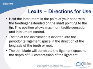 Lexits – Directions for Use 
Elevators 
• 
Hold the instrument in the palm of your hand with the forefinger extended on the shaft pointing to the tip. This position allows maximum tactile sensation and instrument control. 
• 
The tip of the instrument is inserted into the periodontal ligament space in the direction of the long axis of the tooth or root. 
• 
The thin blade will penetrate the ligament space to the depth of full compression of the ligament.  