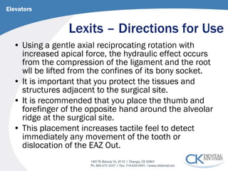 Lexits – Directions for Use 
Elevators 
• 
Using a gentle axial reciprocating rotation with increased apical force, the hydraulic effect occurs from the compression of the ligament and the root wll be lifted from the confines of its bony socket. 
• 
It is important that you protect the tissues and structures adjacent to the surgical site. 
• 
It is recommended that you place the thumb and forefinger of the opposite hand around the alveolar ridge at the surgical site. 
• 
This placement increases tactile feel to detect immediately any movement of the tooth or dislocation of the EAZ Out.  