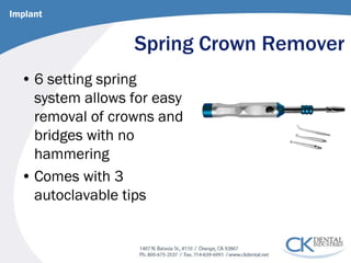 Spring Crown Remover 
• 
6 setting spring system allows for easy removal of crowns and bridges with no hammering 
• 
Comes with 3 autoclavable tips 
Implant  