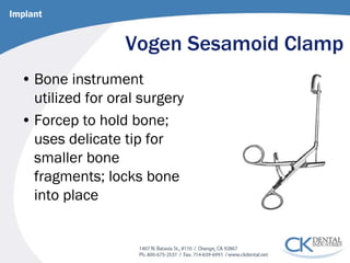 Vogen Sesamoid Clamp 
• 
Bone instrument utilized for oral surgery 
• 
Forcep to hold bone; uses delicate tip for smaller bone fragments; locks bone into place 
Implant  