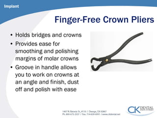 Finger-Free Crown Pliers 
• 
Holds bridges and crowns 
• 
Provides ease for smoothing and polishing margins of molar crowns 
• 
Groove in handle allows you to work on crowns at an angle and finish, dust off and polish with ease 
Implant  