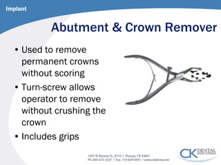 Abutment & Crown Remover 
• 
Used to remove permanent crowns without scoring 
• 
Turn-screw allows operator to remove without crushing the crown 
• 
Includes grips 
Implant  