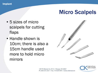 Micro Scalpels 
• 
5 sizes of micro scalpels for cutting flaps 
• 
Handle shown is 10cm; there is also a 15cm handle used more to hold micro mirrors 
Implant  